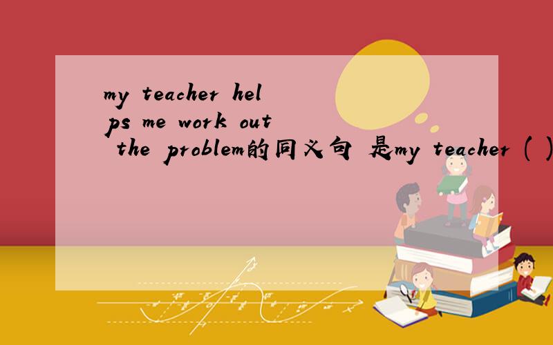 my teacher helps me work out the problem的同义句 是my teacher ( ) me ( ) the problem 填空