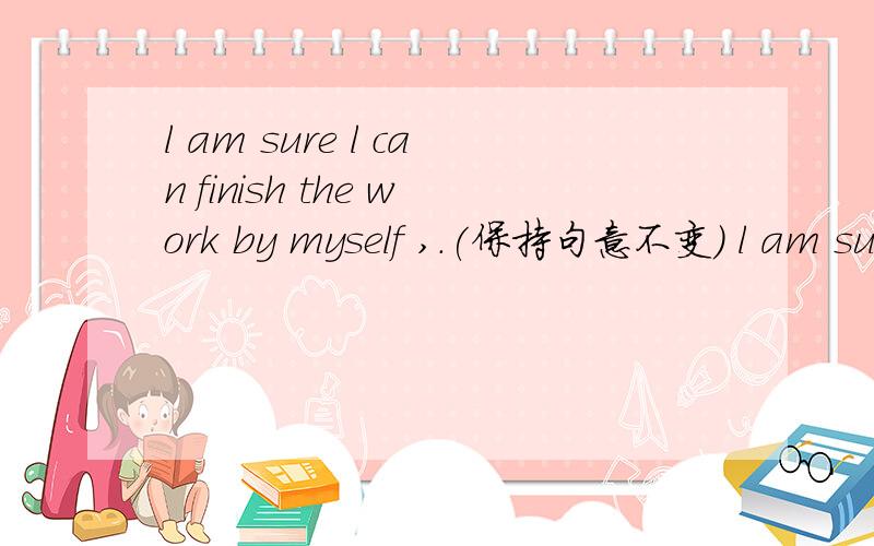 l am sure l can finish the work by myself ,.(保持句意不变） l am sure ( )( )the workby myself.you worked very well =you ( )( )work!