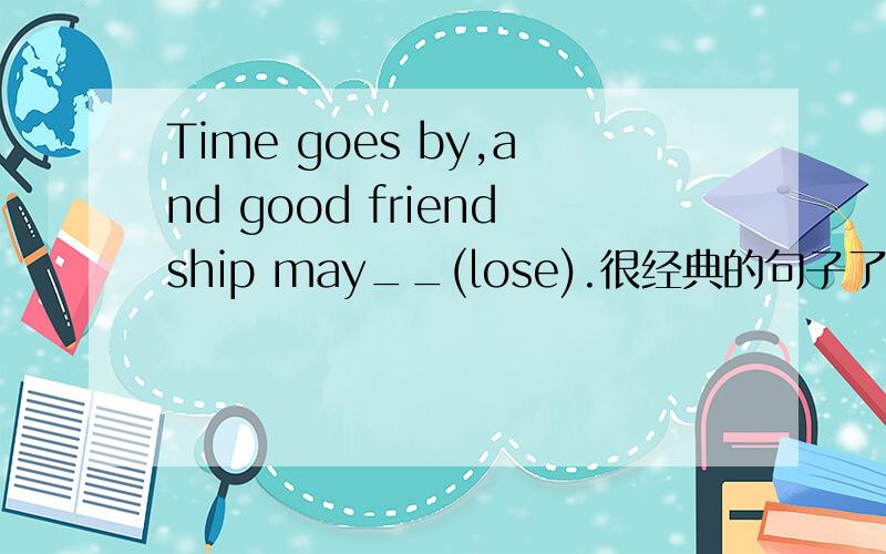 Time goes by,and good friendship may__(lose).很经典的句子了,标准答案是be lost,不明白为什么一定要被动,所以想问一下能不能填lose,以及原因.还有lose的用法.