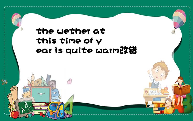 the wether at this time of year is quite warm改错