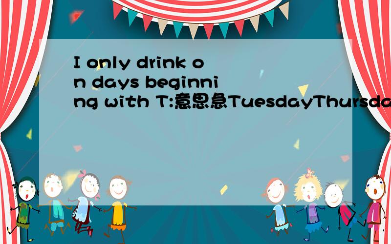 I only drink on days beginning with T:意思急TuesdayThursdayTodayTommorrowThaturdayThunday还有这些 是衣服上的
