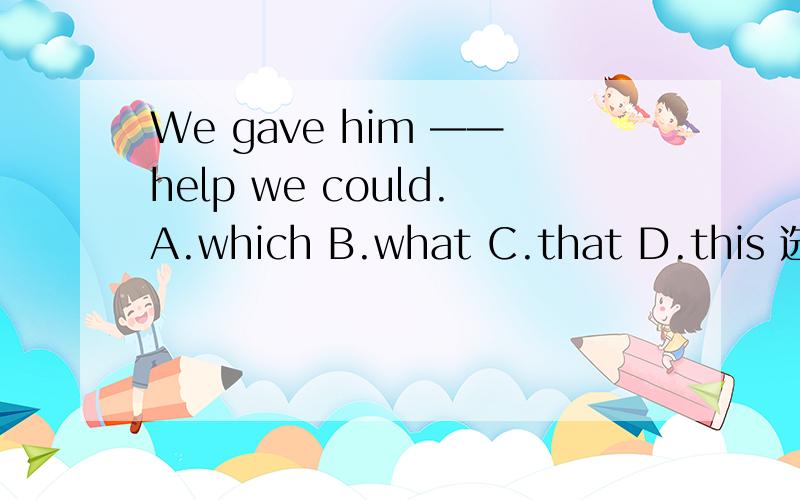 We gave him ——help we could.A.which B.what C.that D.this 选哪一个,理由是什么