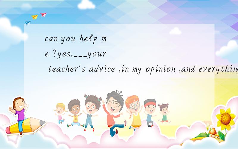 can you help me ?yes,___your teacher's advice ,in my opinion ,and everything will be ok1 follow  2 following  3 to follow  4 followed   请解释每一个答案的用法,说明解题思路
