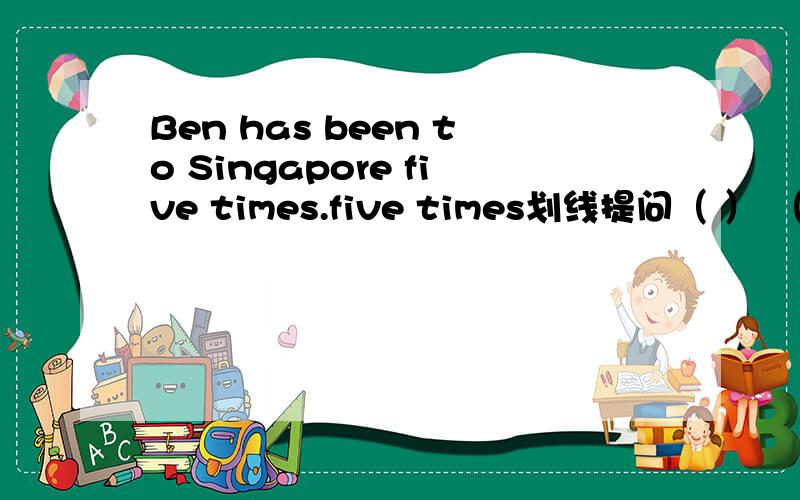 Ben has been to Singapore five times.five times划线提问（ ） （ ） （ ）has Ben been to Singapore?