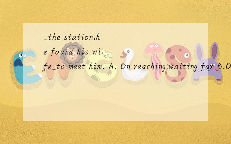 _the station,he found his wife_to meet him. A. On reaching;waiting for B.On arriving at;waitingC.Getting;to be waiting D.Arriving in;to wait    哪位大侠知道,非常感谢