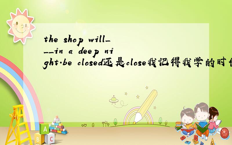 the shop will___in a deep night.be closed还是close我记得我学的时候是：商店关门不用被动语态,那么这句话为什么选第一个（答案给的）.请说明原因,