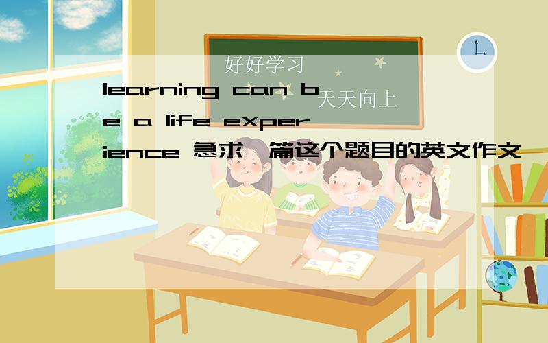learning can be a life experience 急求一篇这个题目的英文作文