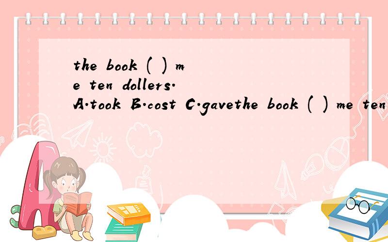 the book ( ) me ten dollers.A.took B.cost C.gavethe book ( ) me ten dollers.A.took B.cost C.gave