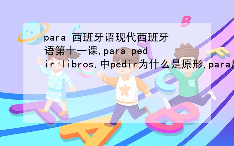 para 西班牙语现代西班牙语第十一课,para pedir libros,中pedir为什么是原形,para后面接的动词都用原形吗?还有libros的前面为什么不用定冠词或不定冠词啊