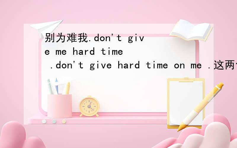 别为难我.don't give me hard time .don't give hard time on me .这两句都行吗