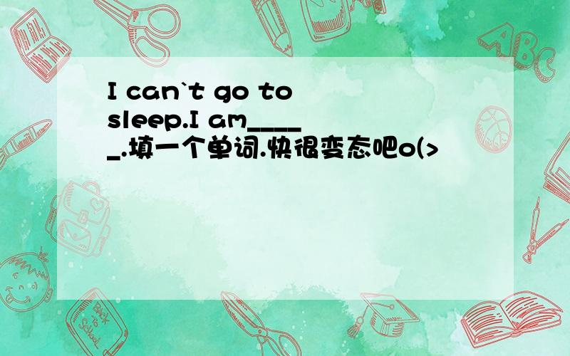 I can`t go to sleep.I am_____.填一个单词.快很变态吧o(>﹏