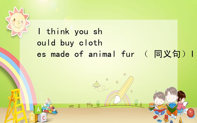 I think you should buy clothes made of animal fur （ 同义句）I ——think you-----buy clothes made of animal fur,一空只能填一个单词