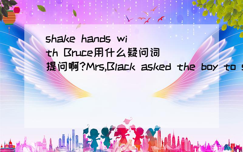 shake hands with Bruce用什么疑问词提问啊?Mrs,Black asked the boy to shake hands with Bruce.shake hands with Bruce.划线提问？