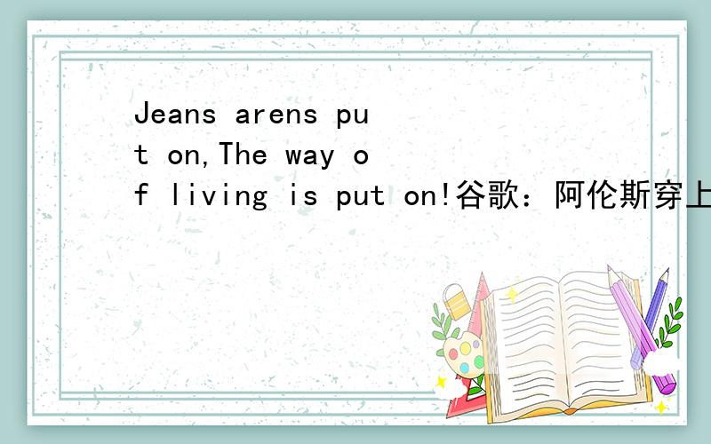 Jeans arens put on,The way of living is put on!谷歌：阿伦斯穿上牛仔裤,生活的方式是哪!有道：arens穿上牛仔裤,戴上的生活方式!雅虎：被投入的牛仔裤arens,生活方式被投入!哪个对?
