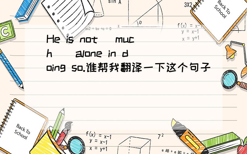He is not (much ) alone in doing so.谁帮我翻译一下这个句子