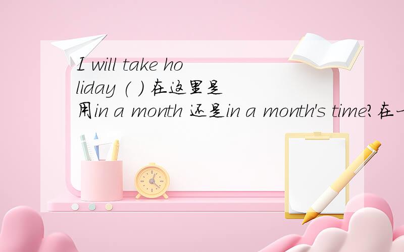 I will take holiday ( ) 在这里是用in a month 还是in a month's time?在一般将来时与将来完成时中如果都用 in 来表示.之后 那是用in a month 这种表达还是in a month's time 这种表达