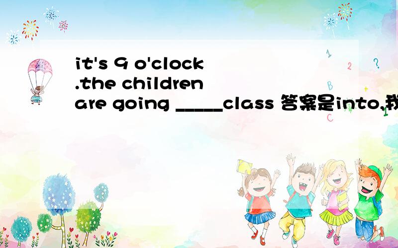 it's 9 o'clock.the children are going _____class 答案是into,我不太理解,为什么要用into我觉得to ,in 也可以