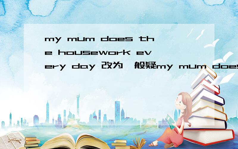 my mum does the housework every day 改为一般疑my mum does the housework every day 改为一般疑问句