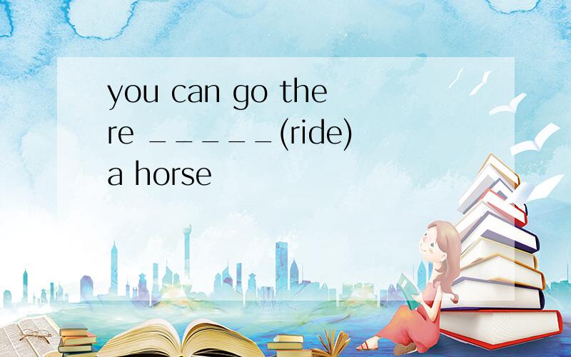you can go there _____(ride)a horse