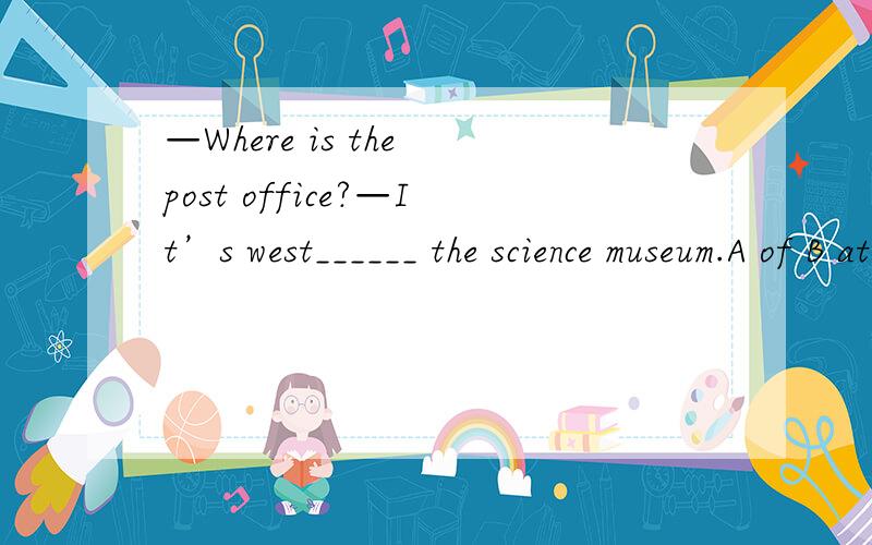 —Where is the post office?—It’s west______ the science museum.A of B at C to 选哪个?为什么?