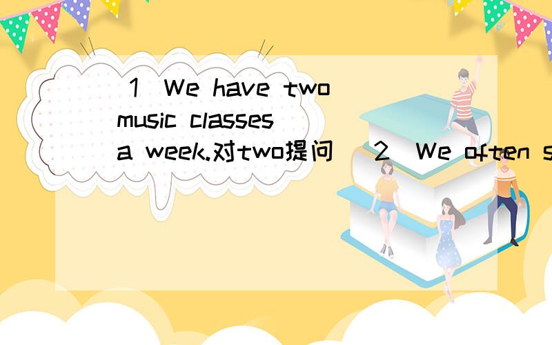 (1)We have two music classes a week.对two提问 (2)We often sing and dance in the music club 对sing and dance提问（3）My parents often draw and paint in the art club 对draw and paint提问按要求变换句型 对我写出 字提问