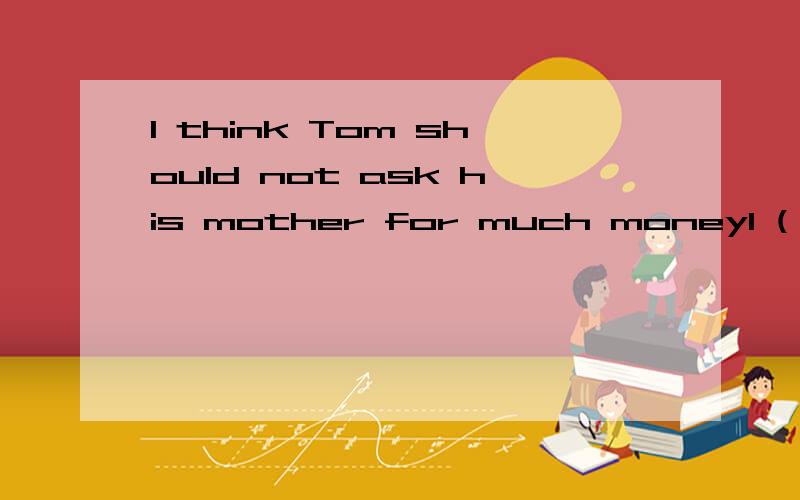 I think Tom should not ask his mother for much moneyI ( ) .it is not easy for his mum to make moneyA don,t agree B agree C think D don,t think so给个正确的行吗