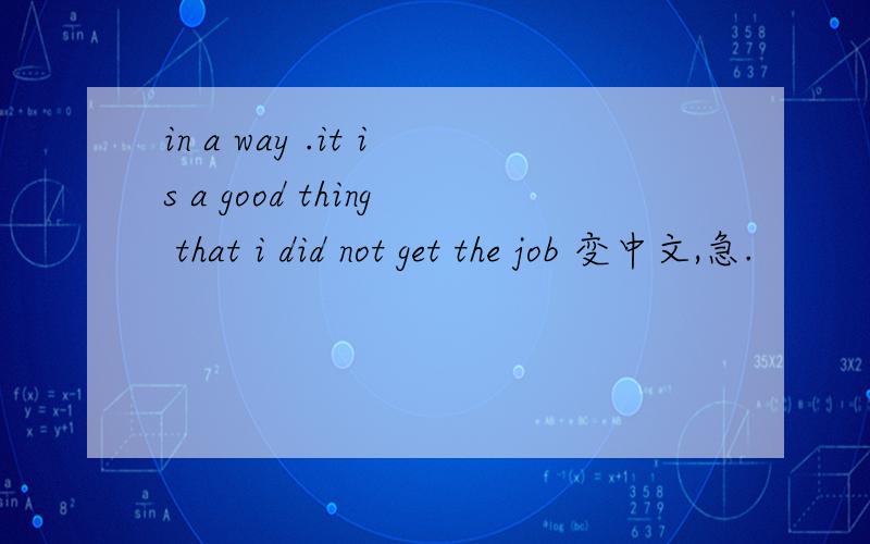 in a way .it is a good thing that i did not get the job 变中文,急.