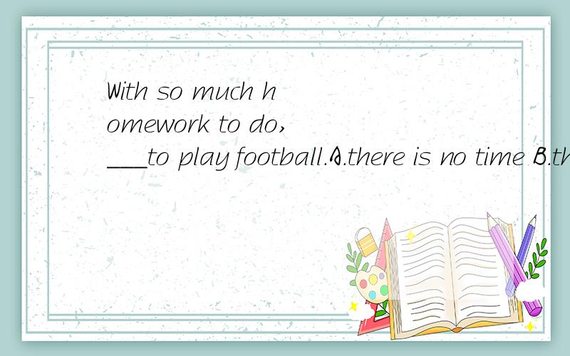 With so much homework to do,___to play football.A.there is no time B.there are no time C.I have no time D.it is too busy