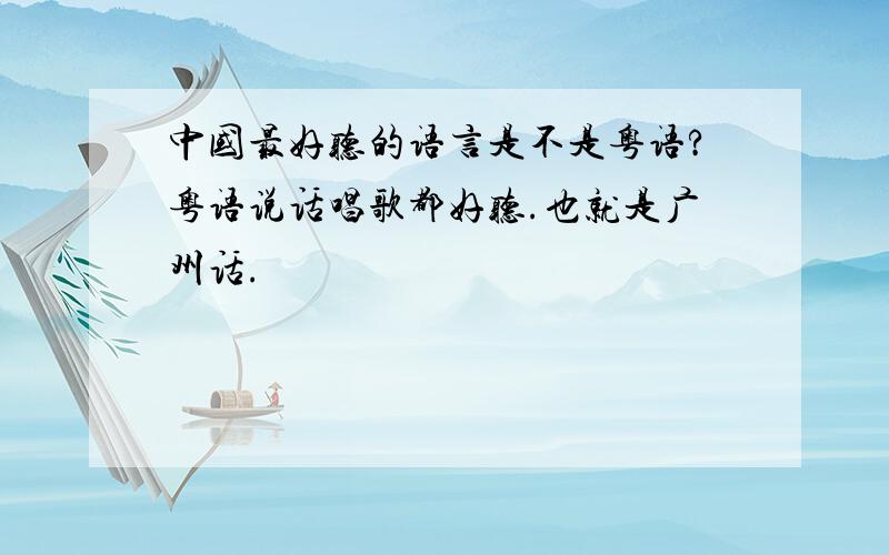 中国最好听的语言是不是粤语?粤语说话唱歌都好听.也就是广州话.