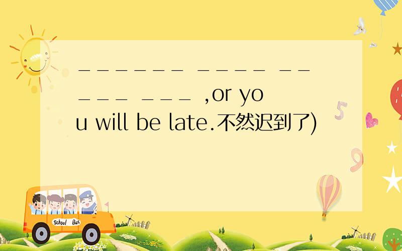 ______ ____ _____ ___ ,or you will be late.不然迟到了)