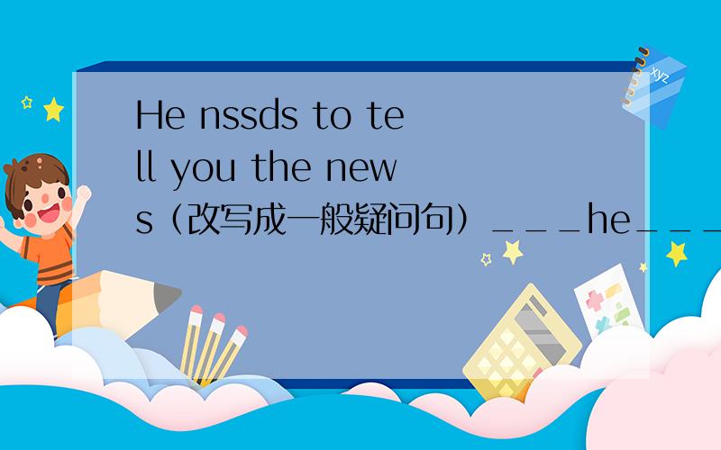 He nssds to tell you the news（改写成一般疑问句）___he___to tell you the news?The woman dropped a bag.(就画县部分提问)￣￣ ___ ___the woman drop?Remember to bring me the textbook tomorrow.（改为同义句)___ ___to bring me the t