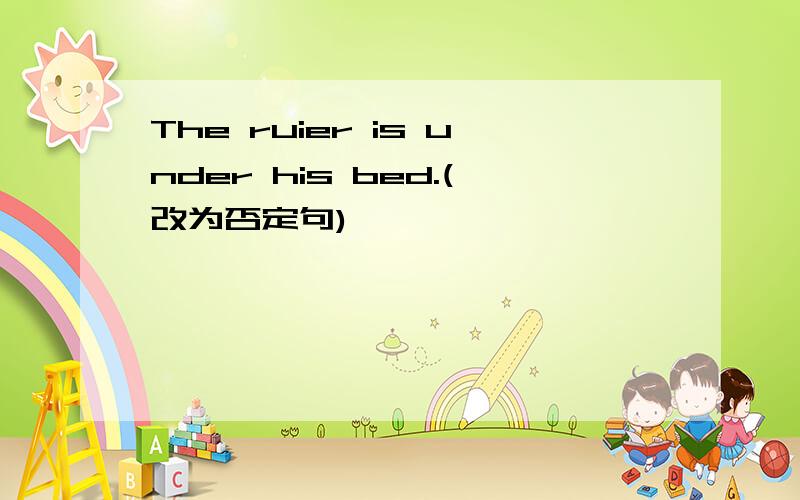 The ruier is under his bed.(改为否定句)