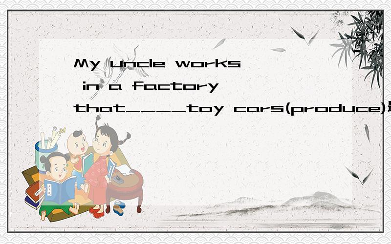 My uncle works in a factory that____toy cars(produce)最好能解释下为什么