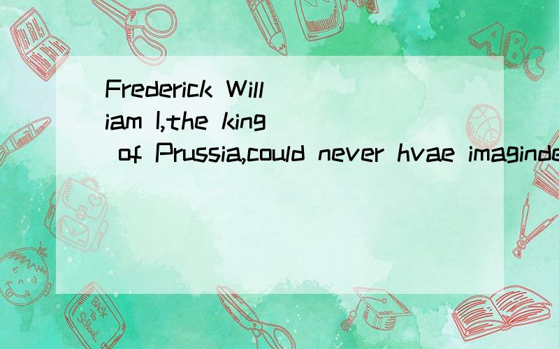 Frederick William I,the king of Prussia,could never hvae imaginde that his greatestgift to the Russian people would have such an amazing history.完整的翻译一下 要高考的 狂补 英语啊