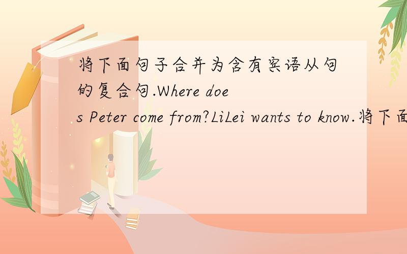 将下面句子合并为含有宾语从句的复合句.Where does Peter come from?LiLei wants to know.将下面句子合并为含有宾语从句的复合句.1,.Where does Peter come from?LiLei wants to know.2.The earth moves around the sun.Everyone k