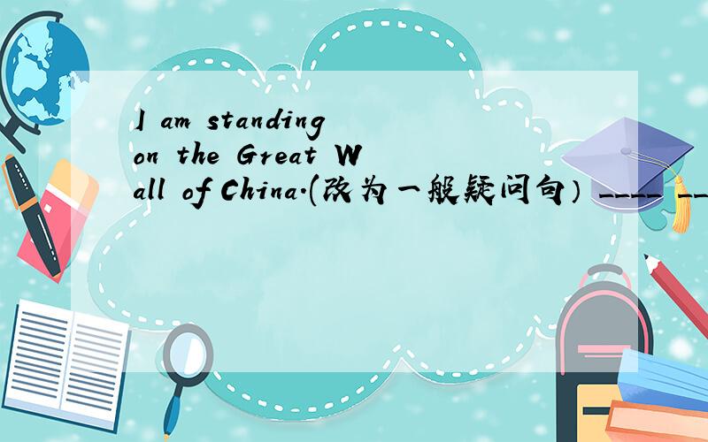 I am standing on the Great Wall of China.(改为一般疑问句） ____ _____ stading on the Great Wall1、am standing on the Great Wall of China.(改为一般疑问句）____ _____ stading on the Great Wall of China?2、im is gong to take a bus to w