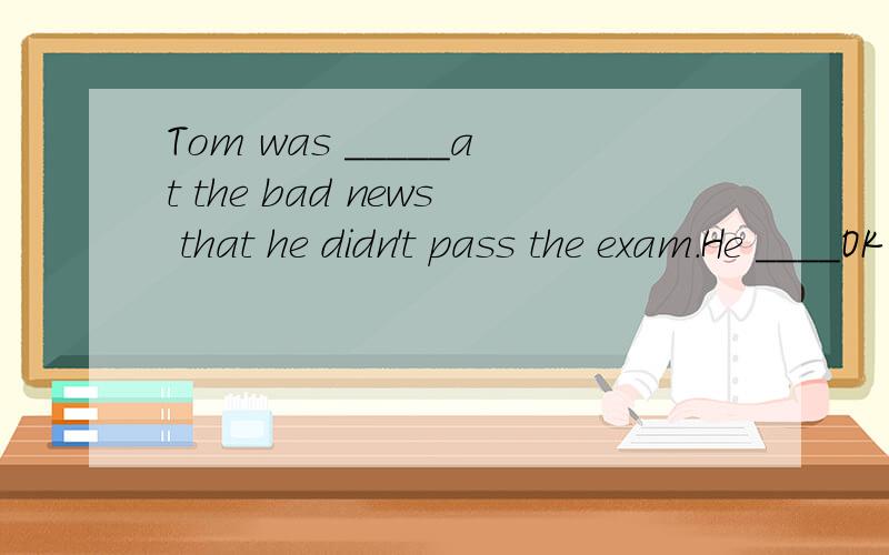Tom was _____at the bad news that he didn't pass the exam.He ____OK tomorrow.A.disappointing;is BTom was _____at the bad news that he didn't pass the exam.He ____OK tomorrow.A.disappointing;isB.disappointing;will beC.disappointed;is D.disappointed;wi