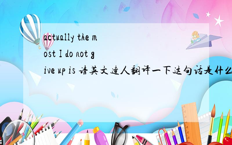 actually the most I do not give up is 请英文达人翻译一下这句话是什么意思actually the most I do not give up is you那有没有可能是～