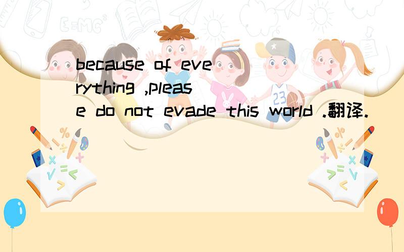 because of everything ,please do not evade this world .翻译.