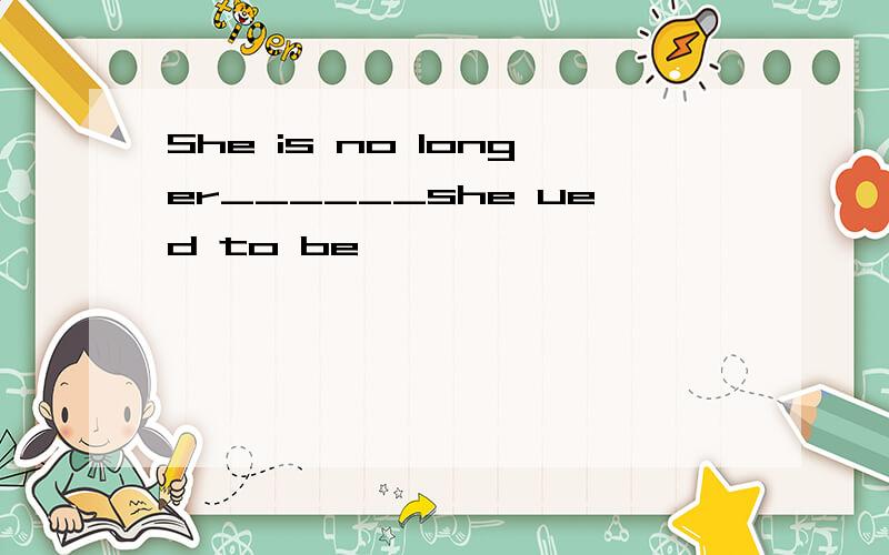 She is no longer______she ued to be
