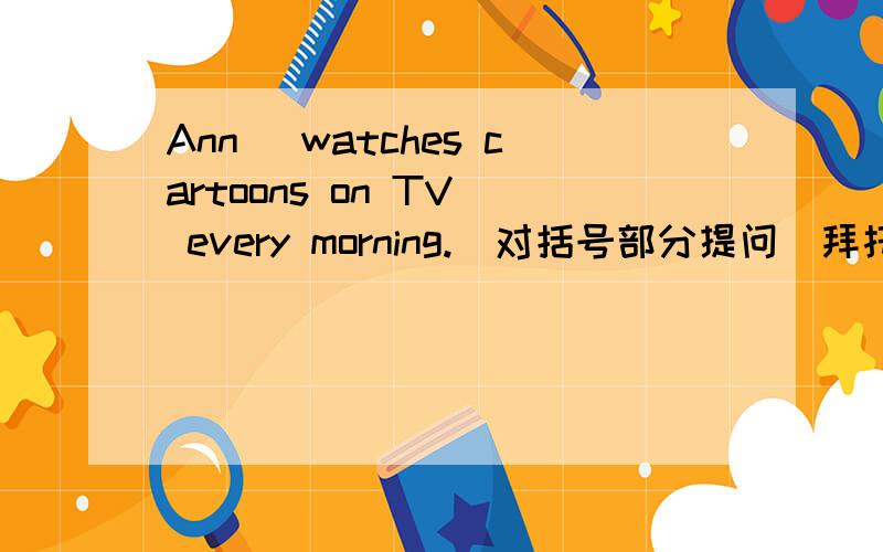 Ann (watches cartoons on TV) every morning.（对括号部分提问）拜托各位了 3Q