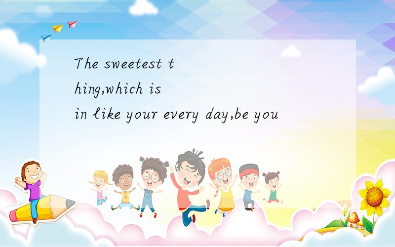 The sweetest thing,which is in like your every day,be you