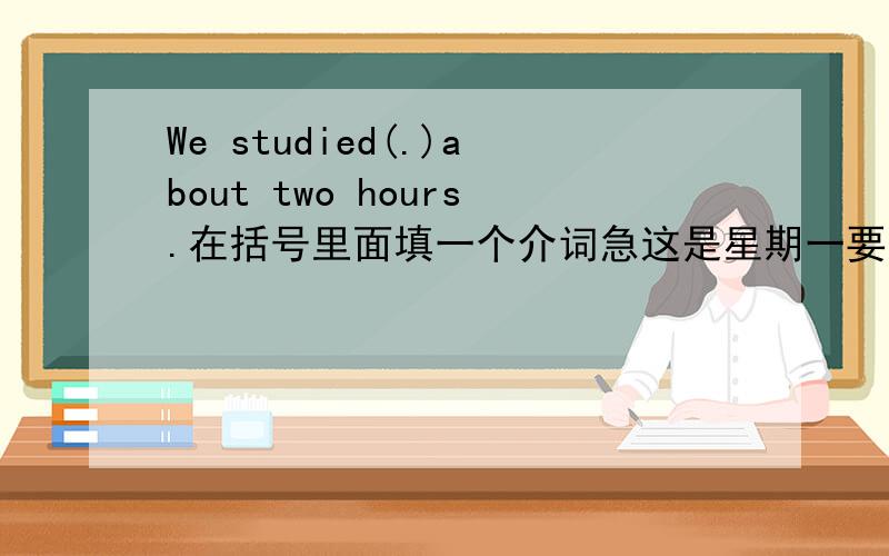 We studied(.)about two hours.在括号里面填一个介词急这是星期一要交的作业