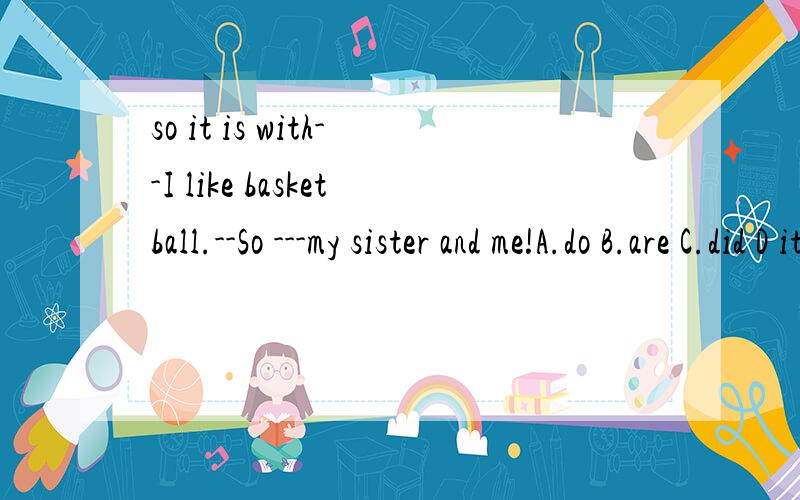 so it is with--I like basketball.--So ---my sister and me!A.do B.are C.did D it is with如果不是D,So 后面要用什么助动词?才能保持和sister and me 保持一致