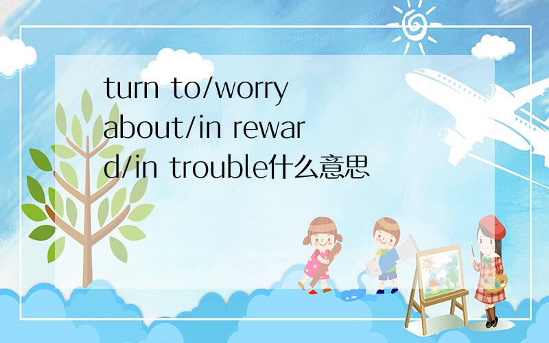 turn to/worry about/in reward/in trouble什么意思