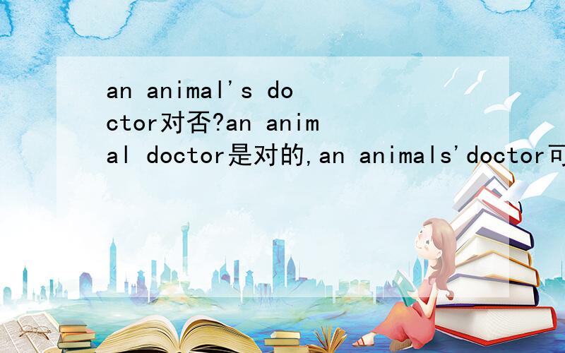 an animal's doctor对否?an animal doctor是对的,an animals'doctor可以吗?an animal doctorj是人教版初三英语书中57课上有的.