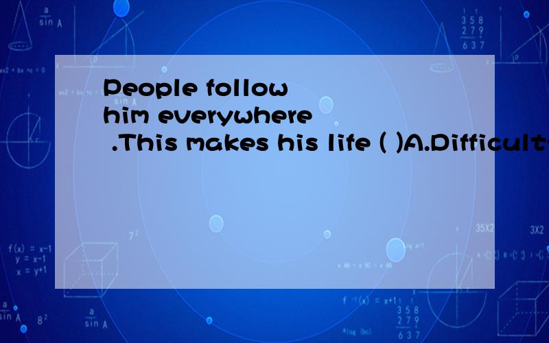 People follow him everywhere .This makes his life ( )A.DifficultyB.to be difficultC.Difficult D.Is difficult