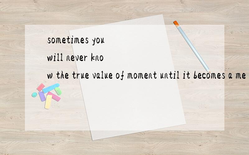 sometimes you will never know the true value of moment until it becomes a me