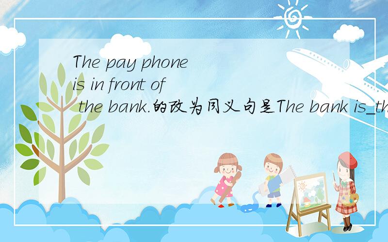 The pay phone is in front of the bank.的改为同义句是The bank is_the pay phone?