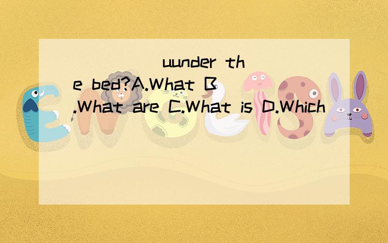_____uunder the bed?A.What B.What are C.What is D.Which
